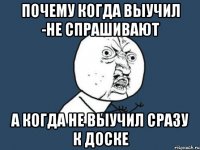 почему когда выучил -не спрашивают а когда не выучил сразу к доске