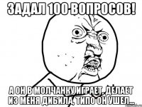 Задал 100 вопросов! А он в молчанку играет, делает из меня дибила, типо он ушел...