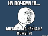 НУ ПОЧЕМУ !!!.... Алеська без крика не может ?!