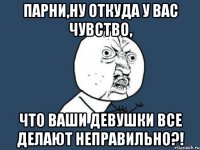 Парни,ну откуда у вас чувство, Что ваши девушки все делают НЕПРАВИЛЬНО?!