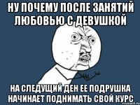 ну почему после занятий любовью с девушкой на следущий ден ее подрушка начинает поднимать свой курс