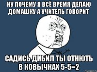 Ну почему я всё время делаю домашку а учитель говорит Садись дибил ты отнють в ковычках 5-5=2