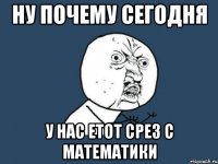 Ну почему сегодня У нас етот срез с математики