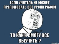 Если учитель не может преподовать все уроки разом То как я смогу все выучить ?