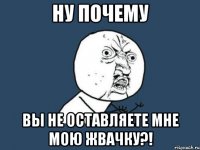 ну почему вы не оставляете мне мою жвачку?!