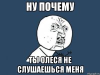 ну почему ты олеся не слушаешься меня