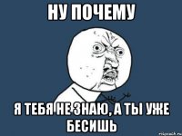 ну почему я тебя не знаю, а ты уже бесишь