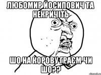 Любомир йосипович та некричіть шо на корову граєм чи шо??