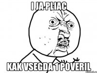 i ja pliac kak vsegda 1 poveril