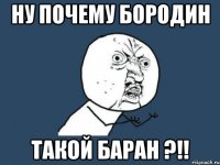 Ну почему бородин Такой баран ?!!