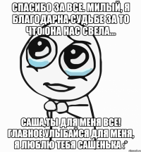 Спасибо за все. Милый, я благодарна судьбе за то что она нас свела... Саша,ты для меня все! Главное улыбайся для меня, я люблю тебя Сашенька :*