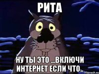 Рита Ну ты это ...включи интернет если что..