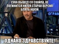 сука вышел со скайпа, не логинится нихуя старая версия блять нахуй однако здравствуйте!