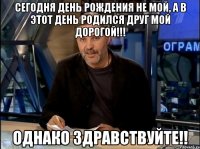 СЕГОДНЯ ДЕНЬ РОЖДЕНИЯ НЕ МОЙ, А В ЭТОТ ДЕНЬ РОДИЛСЯ ДРУГ МОЙ ДОРОГОЙ!!! Однако здравствуйте!!