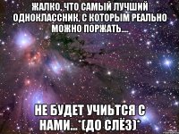 Жалко, что самый лучший одноклассник, с которым реально можно поржать.... не будет учиьтся с нами...*(до слёз)*