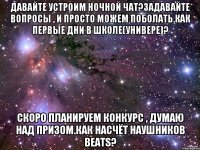 Давайте устроим ночной чат?Задавайте вопросы , и просто можем поболать.Как первые дни в школе(универе)? Скоро планируем конкурс , думаю над призом.Как насчёт наушников Beats?