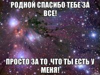 Родной спасибо тебе за все! Просто за то ,что ты есть у меня!