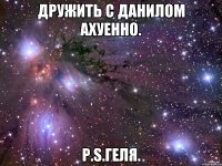 Дружить с Данилом Ахуенно. P.S.Геля.