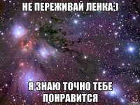 Не Переживай Ленка;) Я знаю точно тебе понравится