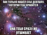 как только нашёл себе девушку, которая тебе нравится она тебя сразу же отшивает