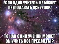 Если один учитель, не может преподавать все уроки, То как один ученик может выучить все предметы?