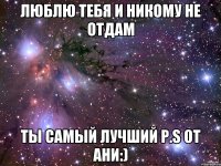 Люблю тебя и никому не отдам Ты самый лучший p.s от Ани:)