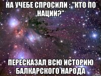 На учебе спросили : "кто по нации?" Пересказал всю историю балкарского народа