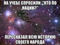 На учебе спросили: "кто по нации?" Пересказал всю историю своего народа