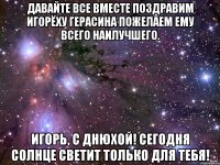 Давайте все вместе поздравим Игорёху Герасина пожелаем ему всего наилучшего. Игорь, с днюхой! сегодня солнце светит только для тебя!