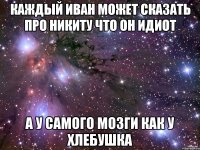 КАЖДЫЙ ИВАН МОЖЕТ СКАЗАТЬ ПРО НИКИТУ ЧТО ОН ИДИОТ А У САМОГО МОЗГИ КАК У ХЛЕБУШКА