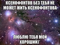 Ксенофонтов без тебя не может жить Ксенофонтова Люблю тебя мой хороший)*