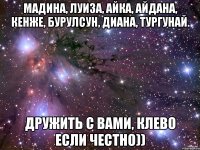 МАДИНА, ЛУИЗА, АЙКА, АЙДАНА, КЕНЖЕ, БУРУЛСУН, ДИАНА, ТУРГУНАЙ. ДРУЖИТЬ С ВАМИ, КЛЕВО ЕСЛИ ЧЕСТНО))