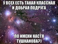 у всех есть такая классная и добрая подруга по имени настя тушканова?)