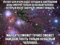 НУ ЕПАТ БЛЯ ВЧЕРА БУДЕТ СЕГОДНЯ В ЗАВТРАШНИЙ ДЕНЬ СМОТРЯТ ТОЛЬКО ОСОБЕНЫЙ ЧЕЛОВЕК КОТОРЫЙ ПОСЛЕ ЗАВТРО НЕ СМОЖЕТ УВИДЕТЬ МАЛО КТО СМОЖЕТ ТОЧНЕЕ СМОЖЕТ КАЖДЫЙ ТОЕСТЬ ТОЛЬОК ОСОБЕНЫЙ ЧЕЛЛоВЕК