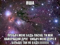 Яша Пробач мене будь ласка, ти мій найкращий друг * вибач мене дуру я більше так не буду )))))))))