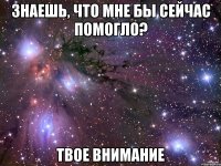 знаешь, что мне бы сейчас помогло? твое внимание