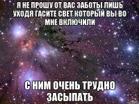 я не прошу от вас заботы лишь уходя гасите свет который вы во мне включили с ним очень трудно засыпать