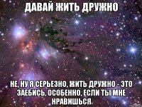 давай жить дружно не, ну я серьезно, жить дружно - это заебись, особенно, если ты мне нравишься