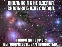 Сколько я б не сделал, сколько б я, не сказал, я никогда не смогу выговориться... Вам полностью...