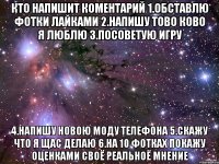 Кто напишит Коментарий 1.Обставлю фотки лайками 2.Напишу тово ково я люблю 3.Посоветую игру 4.Напишу Новою моду телефона 5.Cкажу что я щас делаю 6.На 10 фотках покажу оценками своё реальноё мнение