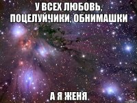 у всех любовь, поцелуйчики, обнимашки а я женя