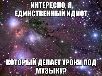 Интересно, я единственный идиот который делает уроки под музыку?