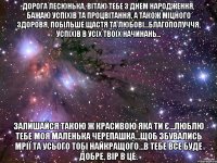 Дорога Лесюнька, Вітаю тебе з Днем Народження, бажаю успіхів та процвітання, а також міцного здоровя, побільше щастя та любові...благополуччя, успіхів в усіх твоїх начинань... Залишайся такою ж красивою яка ти є...люблю тебе моя маленька черепашка...щоб збувались мрії та усього тобі найкращого...В тебе все буде добре, вір в це.