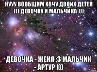 нууу вообщим хочу двоих детей ))) девочку и мальчика ))) девочка - Женя ;3 мальчик - Артур )))