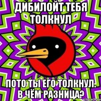 дибилойт тебя толкнул пото ты его толкнул. в чём разница?