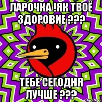 ЛАРОЧКА !ЯК ТВОЁ ЗДОРОВИЕ ??? ТЕБЕ СЕГОДНЯ ЛУЧШЕ ???