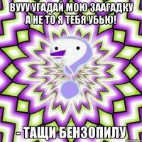 вууу угадай мою заагадку а не то я тебя УБЬЮ! - тащи бензопилу