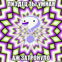 Пиздец ты умная аж затронуло