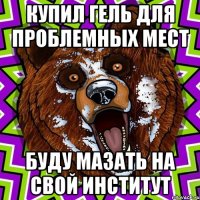 КУПИЛ ГЕЛЬ ДЛЯ ПРОБЛЕМНЫХ МЕСТ БУДУ МАЗАТЬ НА СВОЙ ИНСТИТУТ