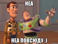 Неа Неа повсюду :)